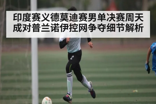 印度赛义德莫迪赛男单决赛周天成对普兰诺伊控网争夺细节解析